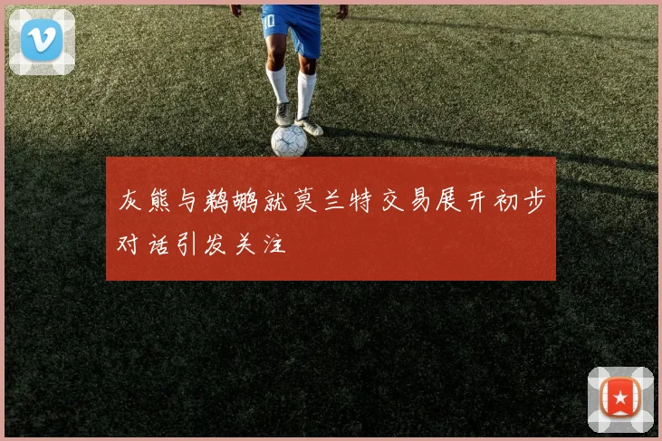 灰熊与鹈鹕就莫兰特交易展开初步对话引发关注