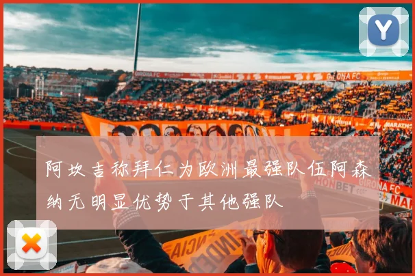 阿坎吉称拜仁为欧洲最强队伍阿森纳无明显优势于其他强队