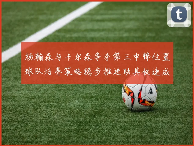 杨瀚森与卡尔森争夺第三中锋位置球队培养策略稳步推进助其快速成长