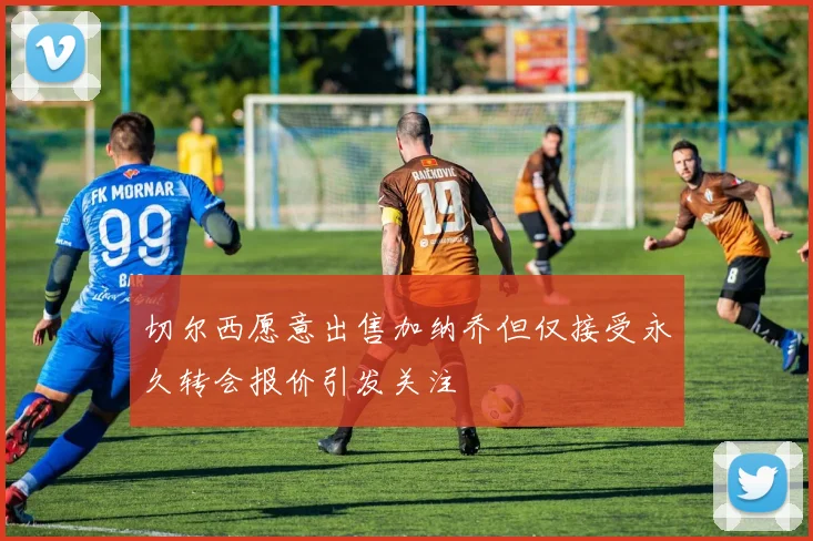 切尔西愿意出售加纳乔但仅接受永久转会报价引发关注