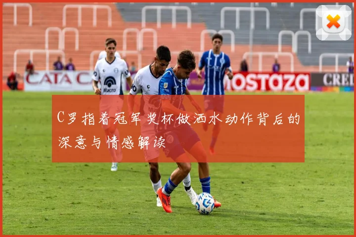 C罗指着冠军奖杯做洒水动作背后的深意与情感解读