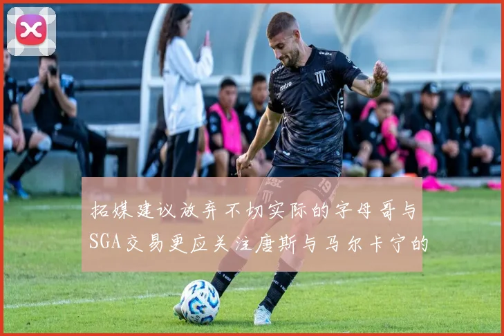 拓媒建议放弃不切实际的字母哥与SGA交易更应关注唐斯与马尔卡宁的潜力
