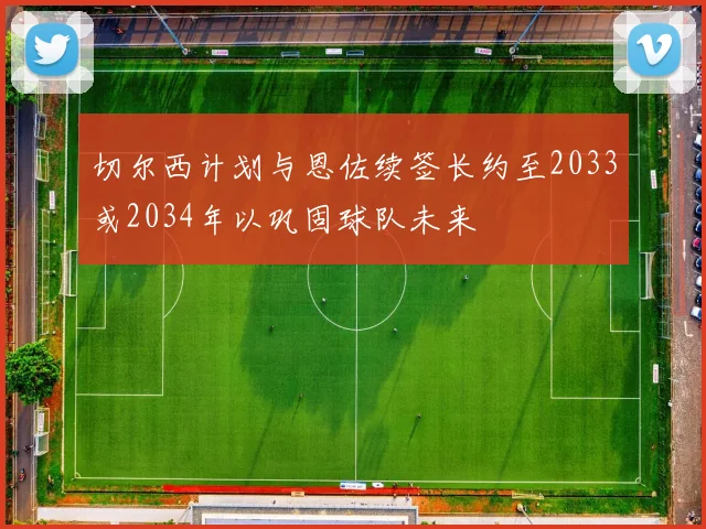 切尔西计划与恩佐续签长约至2033或2034年以巩固球队未来