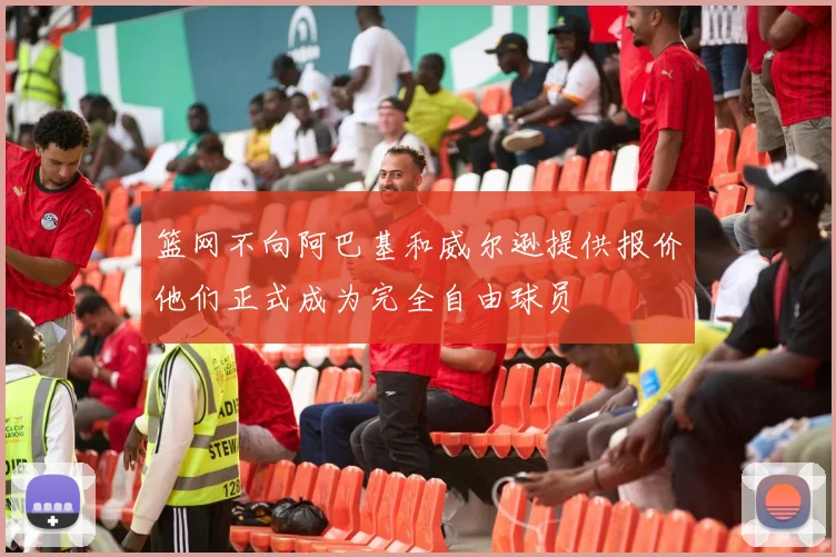 篮网不向阿巴基和威尔逊提供报价他们正式成为完全自由球员