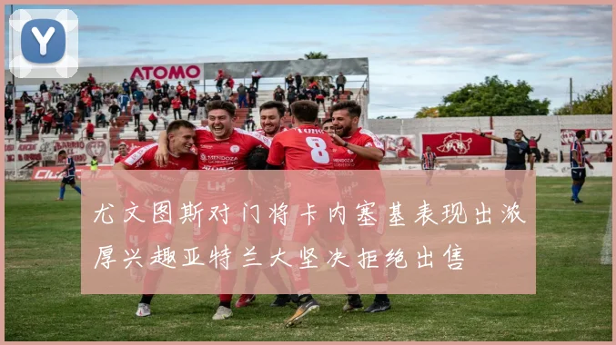 尤文图斯对门将卡内塞基表现出浓厚兴趣亚特兰大坚决拒绝出售